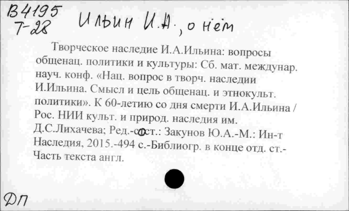 ﻿£^95 7'М
М Л'Ыл 1/.Л ■} о нем
Творческое наследие И.А.Ильина: вопросы общенац. политики и культуры: Сб. мат. междунар. науч. конф. «Нац. вопрос в творч. наследии И.Ильина. Смысл и цель общенац. и этнокульт, политики». К 60-летию со дня смерти И.А.Ильина / Рос. НИИ культ, и природ, наследия им. Д.С.Лихачева; Ред.-сфст.: Закунов Ю.А.-М.: Ин-т Наследия. 2015.-494 с.-Библиогр. в конце отд. ст,-Часть текста англ.
0/7